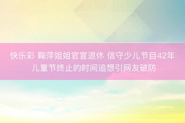 快乐彩 鞠萍姐姐官宣退休 信守少儿节目42年 儿童节终止的时间追想引网友破防