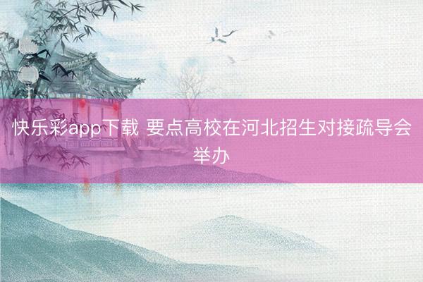 快乐彩app下载 要点高校在河北招生对接疏导会举办