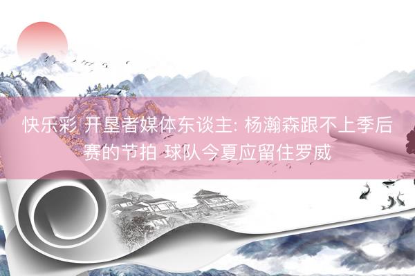 快乐彩 开垦者媒体东谈主: 杨瀚森跟不上季后赛的节拍 球队今夏应留住罗威
