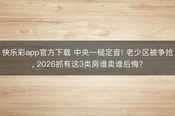 快乐彩app官方下载 中央一槌定音! 老少区被争抢, 2026抓有这3类房谁卖谁后悔?