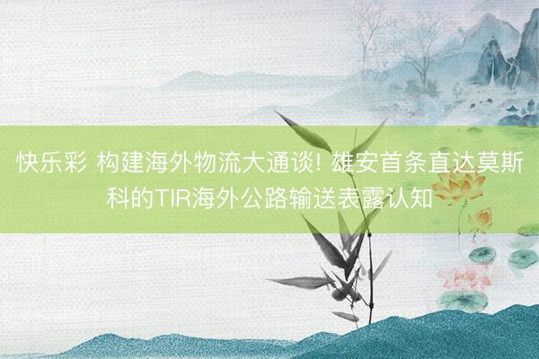 快乐彩 构建海外物流大通谈! 雄安首条直达莫斯科的TIR海外公路输送表露认知