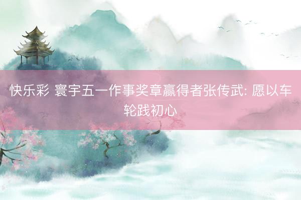 快乐彩 寰宇五一作事奖章赢得者张传武: 愿以车轮践初心