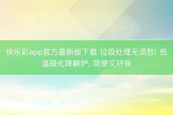 快乐彩app官方最新版下载 垃圾处理无须愁! 低温磁化降解炉, 简便又环保