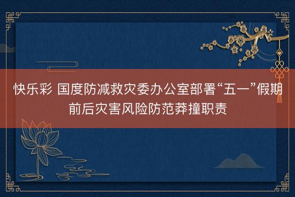 快乐彩 国度防减救灾委办公室部署“五一”假期前后灾害风险防范莽撞职责