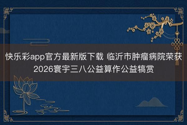快乐彩app官方最新版下载 临沂市肿瘤病院荣获2026寰宇三八公益算作公益犒赏