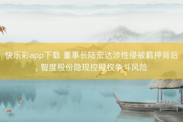 快乐彩app下载 董事长陆宏达涉性侵被羁押背后, 智度股份隐现控股权争斗风险