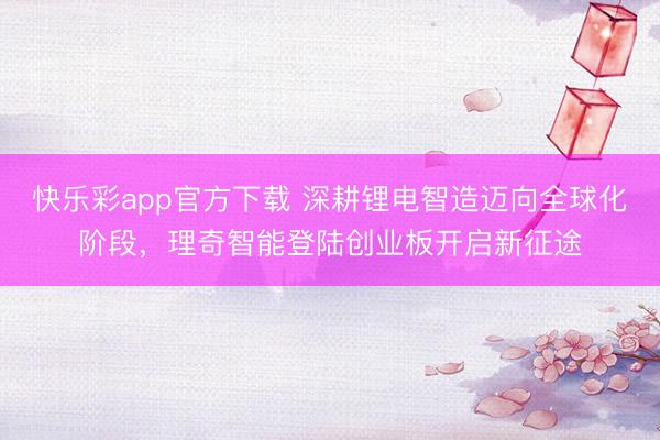 快乐彩app官方下载 深耕锂电智造迈向全球化阶段，理奇智能登陆创业板开启新征途